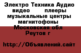 Электро-Техника Аудио-видео - MP3-плееры,музыкальные центры,магнитофоны. Московская обл.,Реутов г.